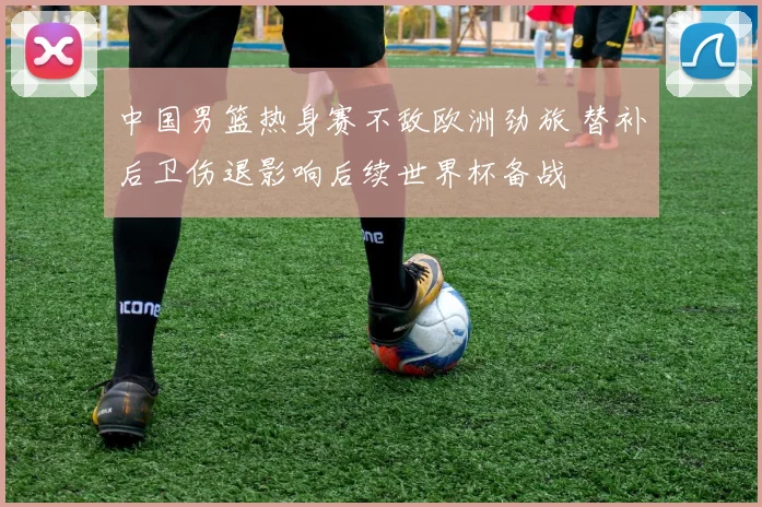 中国男篮热身赛不敌欧洲劲旅 替补后卫伤退影响后续世界杯备战