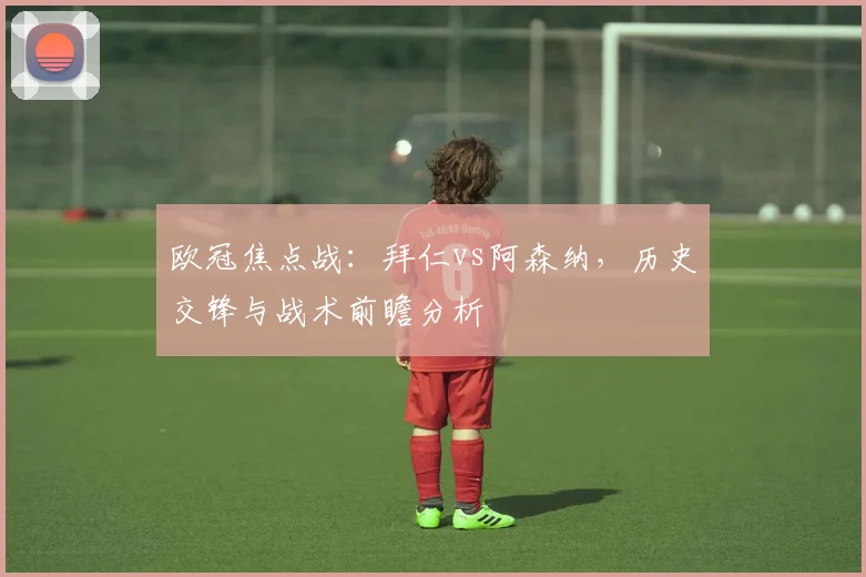 欧冠焦点战：拜仁vs阿森纳，历史交锋与战术前瞻分析
