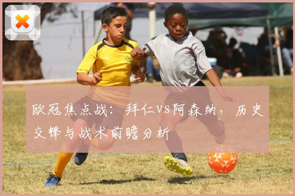 欧冠焦点战：拜仁vs阿森纳，历史交锋与战术前瞻分析