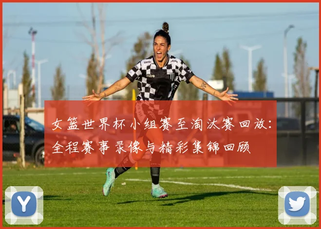 女篮世界杯小组赛至淘汰赛回放：全程赛事录像与精彩集锦回顾