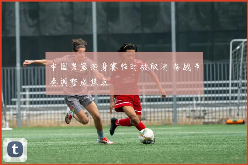 中国男篮热身赛临时被取消 备战节奏调整成焦点