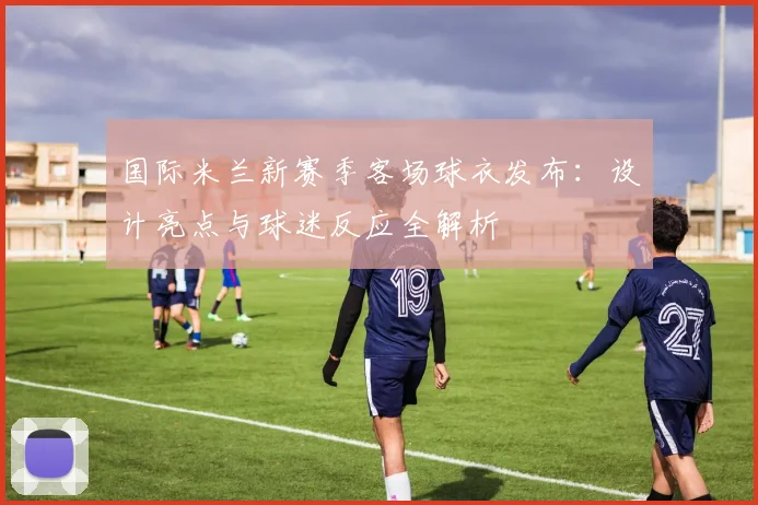 国际米兰新赛季客场球衣发布：设计亮点与球迷反应全解析