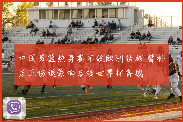 中国男篮热身赛不敌欧洲劲旅 替补后卫伤退影响后续世界杯备战