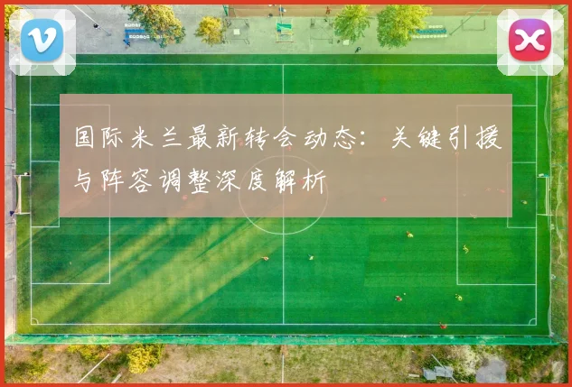 国际米兰最新转会动态：关键引援与阵容调整深度解析