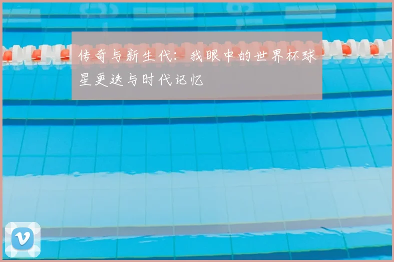 传奇与新生代：我眼中的世界杯球星更迭与时代记忆