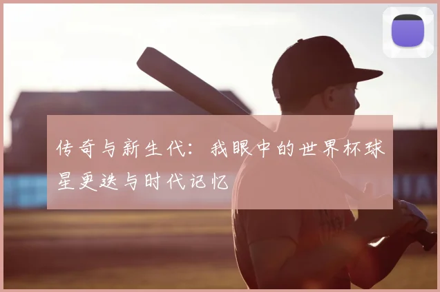 传奇与新生代：我眼中的世界杯球星更迭与时代记忆
