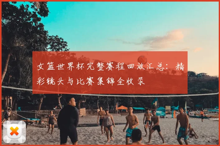 女篮世界杯完整赛程回放汇总：精彩镜头与比赛集锦全收录