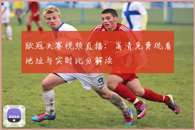 欧冠决赛视频直播：高清免费观看地址与实时比分解读
