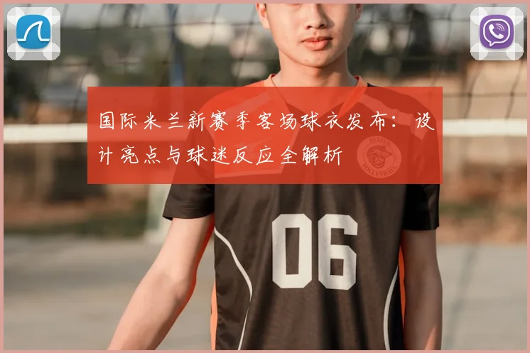 国际米兰新赛季客场球衣发布：设计亮点与球迷反应全解析